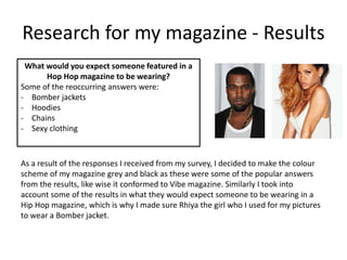 Research for my magazine - Results
What would you expect someone featured in a
Hop Hop magazine to be wearing?
Some of the reoccurring answers were:
- Bomber jackets
- Hoodies
- Chains
- Sexy clothing
As a result of the responses I received from my survey, I decided to make the colour
scheme of my magazine grey and black as these were some of the popular answers
from the results, like wise it conformed to Vibe magazine. Similarly I took into
account some of the results in what they would expect someone to be wearing in a
Hip Hop magazine, which is why I made sure Rhiya the girl who I used for my pictures
to wear a Bomber jacket.
 
