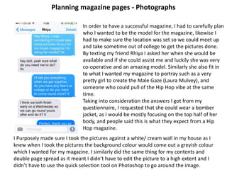 Planning magazine pages - Photographs
In order to have a successful magazine, I had to carefully plan
who I wanted to be the model for the magazine, likewise I
had to make sure the location was set so we could meet up
and take sometime out of college to get the pictures done.
By texting my friend Rhiya I asked her when she would be
available and if she could assist me and luckily she was very
co-operative and an amazing model. Similarly she also fit in
to what I wanted my magazine to portray such as a very
pretty girl to create the Male Gaze (Laura Mulvey), and
someone who could pull of the Hip Hop vibe at the same
time.
Taking into consideration the answers I got from my
questionnaire, I requested that she could wear a bomber
jacket, as I would be mostly focusing on the top half of her
body, and people said this is what they expect from a Hip
Hop magazine.
I Purposely made sure I took the pictures against a white/ cream wall in my house as I
knew when I took the pictures the background colour would come out a greyish colour
which I wanted for my magazine. I similarly did the same thing for my contents and
double page spread as it meant I didn’t have to edit the picture to a high extent and I
didn’t have to use the quick selection tool on Photoshop to go around the image.
 