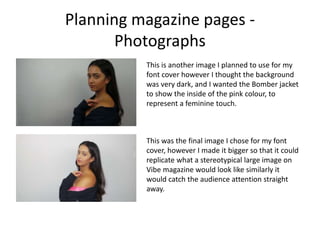 Planning magazine pages -
Photographs
This is another image I planned to use for my
font cover however I thought the background
was very dark, and I wanted the Bomber jacket
to show the inside of the pink colour, to
represent a feminine touch.
This was the final image I chose for my font
cover, however I made it bigger so that it could
replicate what a stereotypical large image on
Vibe magazine would look like similarly it
would catch the audience attention straight
away.
 