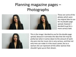 Planning magazine pages –
Photographs
These are some of the
photos which were
my original idea to use
for my double page
spread, however I
decided to go for a
more serious look.
This is the image I decided to use for the double page
spread, because it connotes the idea that she may be
pretty but when it comes down to the amount of work
she puts into her music she is very serious, and that not
only men can make it in the music career, but as a
woman she can represent all the other woman that
shouldn’t give up on their dream.
 