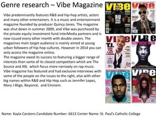 Genre research – Vibe Magazine
Name: Kayla Carstens Candidate Number: 6613 Center Name: St. Paul’s Catholic College
Vibe predominantly features R&B and hip-hop artists, actors
and many other entertainers. It is a music and entertainment
magazine founded by producer Quincy Jones. The magazine
was shut down in summer 2009, and Vibe was purchased by
the private equity investment fund interMedia partners and is
now issued every other month with double covers. The
magazines main target audience is mainly aimed at young
urban followers of hip-hop cultures. However in 2014 you can
only access the magazine online.
The magazine owed its success to featuring a bigger range of
interests than some of its closest competitors which are The
Source and XXL which focus more narrowly on rap music.
Vibe magazine has featured and had exclusive interviews with
some of the people on the issues to the right, also with other
big names within R&B and Hip Hop such as Jennifer Lopez,
Mary J Blige, Beyoncé, and Eminem.
 