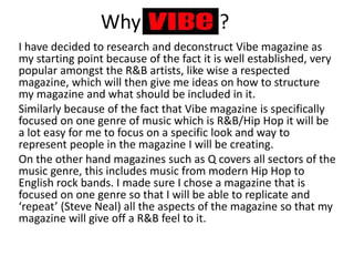 Why ?
I have decided to research and deconstruct Vibe magazine as
my starting point because of the fact it is well established, very
popular amongst the R&B artists, like wise a respected
magazine, which will then give me ideas on how to structure
my magazine and what should be included in it.
Similarly because of the fact that Vibe magazine is specifically
focused on one genre of music which is R&B/Hip Hop it will be
a lot easy for me to focus on a specific look and way to
represent people in the magazine I will be creating.
On the other hand magazines such as Q covers all sectors of the
music genre, this includes music from modern Hip Hop to
English rock bands. I made sure I chose a magazine that is
focused on one genre so that I will be able to replicate and
‘repeat’ (Steve Neal) all the aspects of the magazine so that my
magazine will give off a R&B feel to it.
 