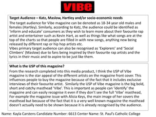 Target Audience – Katz, Maslow, Hartley and/or socio-economic needs
The target audience for Vibe magazine can be denoted as 18-34 year old males and
females (Hartley). Similarly, according to Katz, the audience could be identified as
‘inform and educate’ consumers as they wish to learn more about their favourite rap
artist and entertainer such as Kevin Hart, as well as things like what songs are at the
top of the charts so that people are filled in with new songs, anything new being
released by different rap or hip hop artists etc.
Vibes primary target audience can also be recognised as ‘Explorers’ and ‘Social
Climbers’ (Maslow) due to fans being inspired by their favourite rap artists and the
lyrics in their music and to aspire to be just like them.
What is the USP of this magazine?
From the research completed into this media product, I think the USP of Vibe
magazine is the star appeal of the different artists on the magazine front cover. This
influences people to buy the magazine because of the fact that it includes exclusive
interviews of their favourite artist. Similarly the USP of Vibe magazine is the big bold,
short and catchy masthead ‘Vibe’. This is important as people can ‘identify’ the
magazine and can easily recognise it even if they don’t see the full ‘Vibe’ masthead,
For example the magazine issue with Alicia Keys, the main image of her covers the
masthead but because of the fact that it is a very well known magazine the masthead
doesn't actually need to be shown because it is already recognised by the audience.
Name: Kayla Carstens Candidate Number: 6613 Center Name: St. Paul’s Catholic College
 