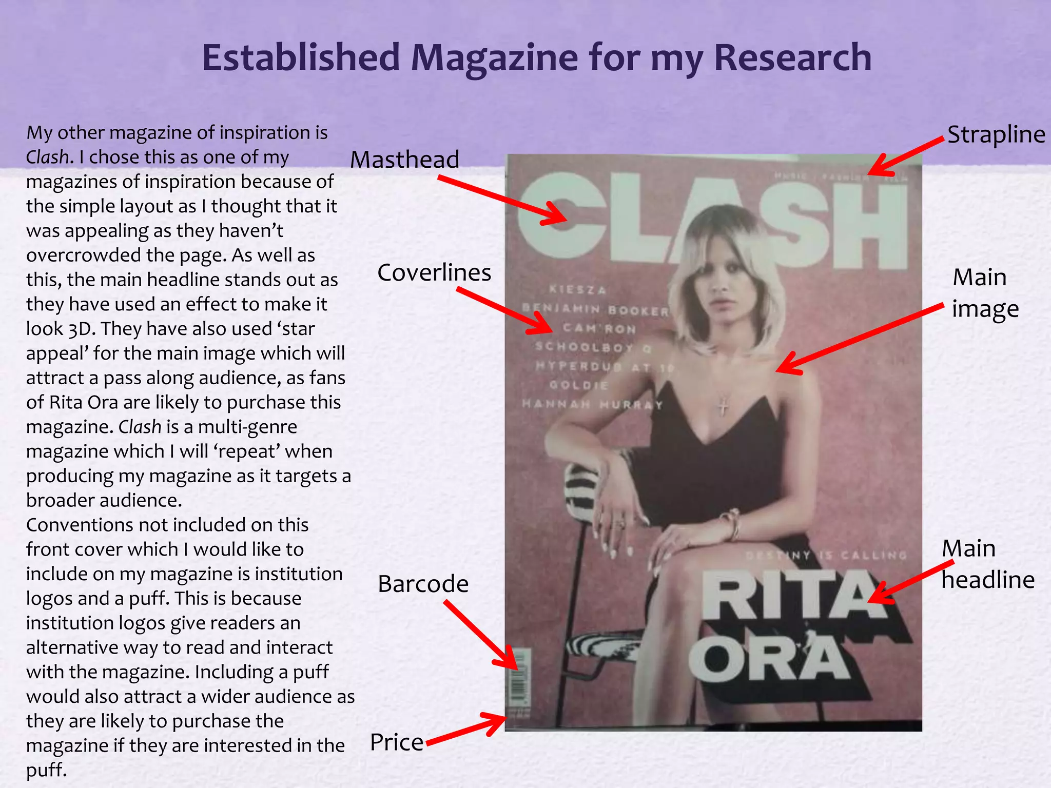 Established Magazine for my Research
Masthead
Main
image
Main
headlineBarcode
Strapline
Coverlines
Price
My other magazine of inspiration is
Clash. I chose this as one of my
magazines of inspiration because of
the simple layout as I thought that it
was appealing as they haven’t
overcrowded the page. As well as
this, the main headline stands out as
they have used an effect to make it
look 3D. They have also used ‘star
appeal’ for the main image which will
attract a pass along audience, as fans
of Rita Ora are likely to purchase this
magazine. Clash is a multi-genre
magazine which I will ‘repeat’ when
producing my magazine as it targets a
broader audience.
Conventions not included on this
front cover which I would like to
include on my magazine is institution
logos and a puff. This is because
institution logos give readers an
alternative way to read and interact
with the magazine. Including a puff
would also attract a wider audience as
they are likely to purchase the
magazine if they are interested in the
puff.
 