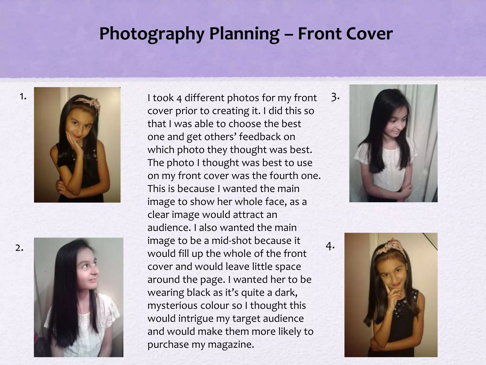 1.
2.
3.
4.
I took 4 different photos for my front
cover prior to creating it. I did this so
that I was able to choose the best
one and get others’ feedback on
which photo they thought was best.
The photo I thought was best to use
on my front cover was the fourth one.
This is because I wanted the main
image to show her whole face, as a
clear image would attract an
audience. I also wanted the main
image to be a mid-shot because it
would fill up the whole of the front
cover and would leave little space
around the page. I wanted her to be
wearing black as it’s quite a dark,
mysterious colour so I thought this
would intrigue my target audience
and would make them more likely to
purchase my magazine.
Photography Planning – Front Cover
 