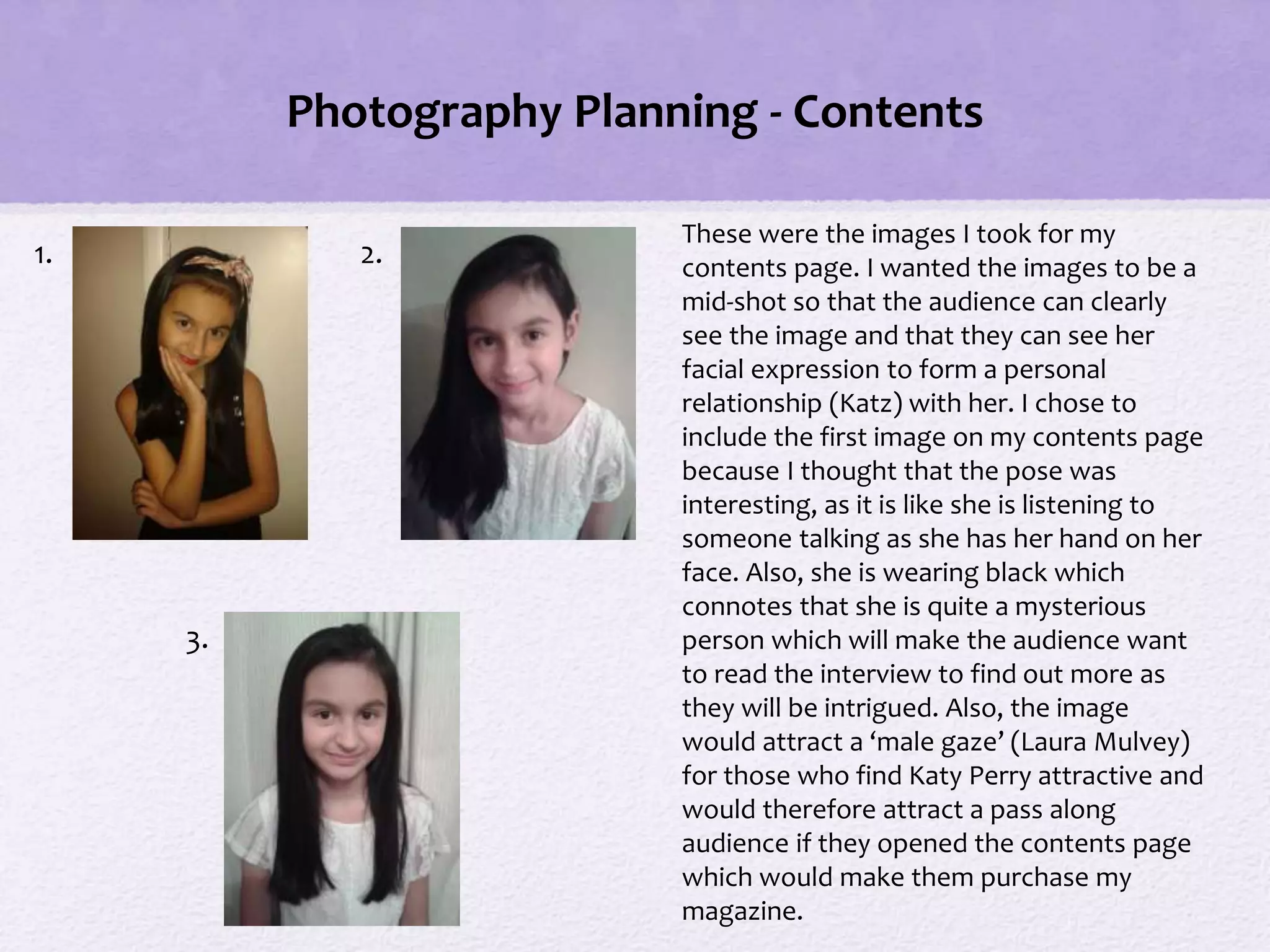 Photography Planning - Contents
These were the images I took for my
contents page. I wanted the images to be a
mid-shot so that the audience can clearly
see the image and that they can see her
facial expression to form a personal
relationship (Katz) with her. I chose to
include the first image on my contents page
because I thought that the pose was
interesting, as it is like she is listening to
someone talking as she has her hand on her
face. Also, she is wearing black which
connotes that she is quite a mysterious
person which will make the audience want
to read the interview to find out more as
they will be intrigued. Also, the image
would attract a ‘male gaze’ (Laura Mulvey)
for those who find Katy Perry attractive and
would therefore attract a pass along
audience if they opened the contents page
which would make them purchase my
magazine.
1. 2.
3.
 