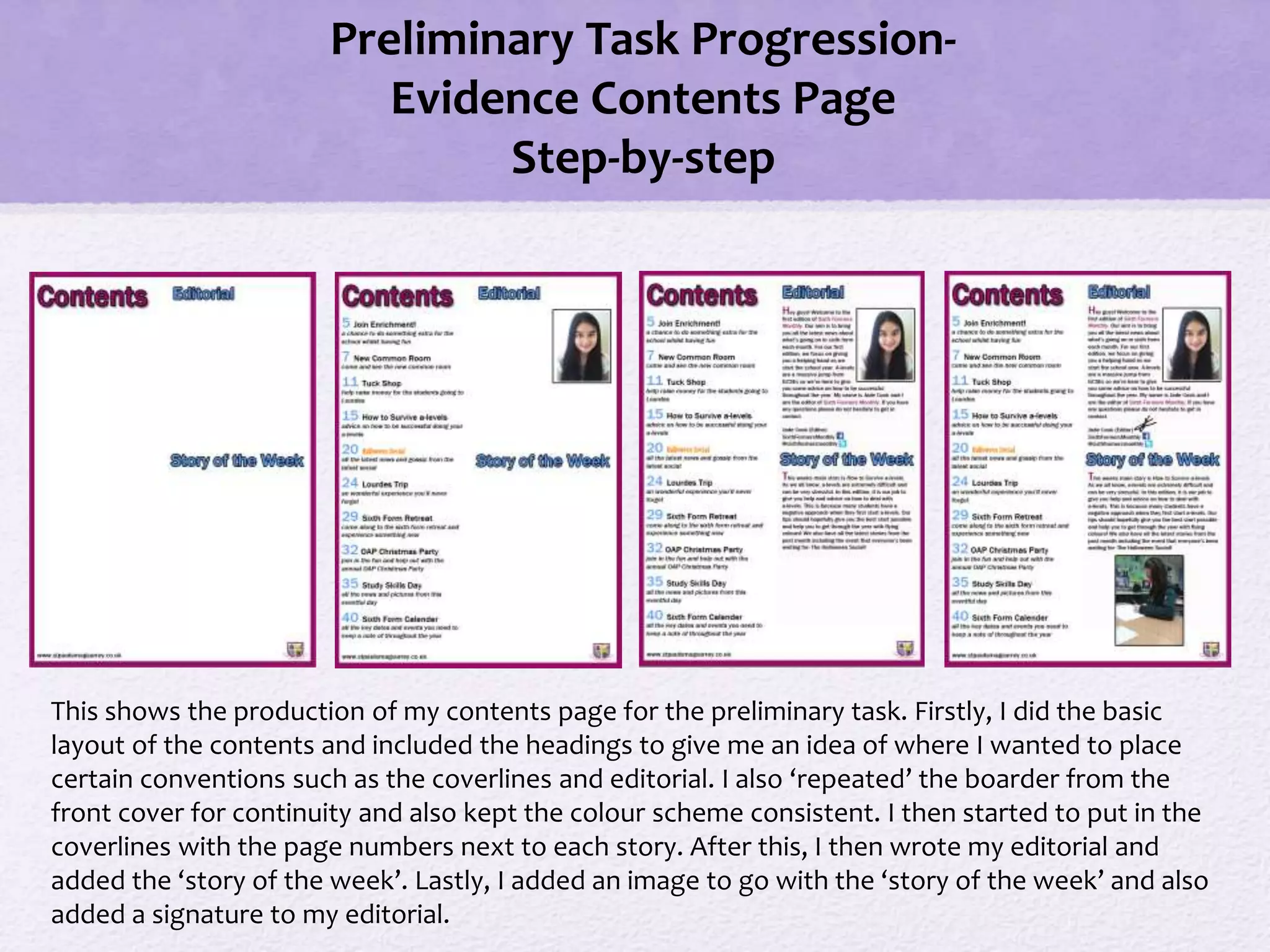 Preliminary Task Progression-
Evidence Contents Page
Step-by-step
This shows the production of my contents page for the preliminary task. Firstly, I did the basic
layout of the contents and included the headings to give me an idea of where I wanted to place
certain conventions such as the coverlines and editorial. I also ‘repeated’ the boarder from the
front cover for continuity and also kept the colour scheme consistent. I then started to put in the
coverlines with the page numbers next to each story. After this, I then wrote my editorial and
added the ‘story of the week’. Lastly, I added an image to go with the ‘story of the week’ and also
added a signature to my editorial.
 