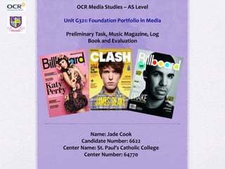 OCR Media Studies – AS Level
Unit G321: Foundation Portfolio in Media
Preliminary Task, Music Magazine, Log
Book and Evaluation
Name: Jade Cook
Candidate Number: 6622
Center Name: St. Paul’s Catholic College
Center Number: 64770
 