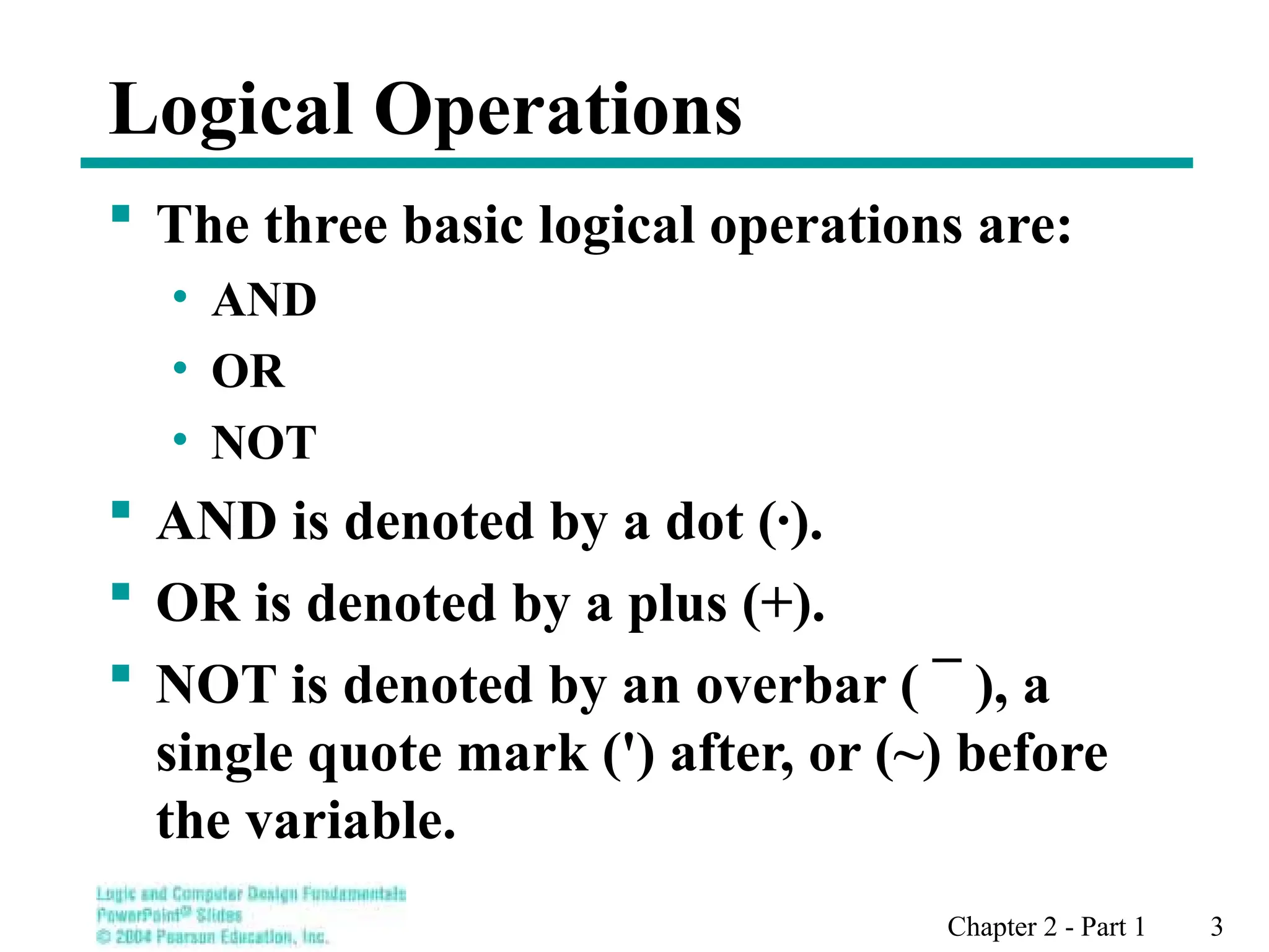 Chapter 2 - Part 1 3
Logical Operations
 The three basic logical operations are:
• AND
• OR
• NOT
 AND is denoted by a dot (·).
 OR is denoted by a plus (+).
 NOT is denoted by an overbar ( ¯ ), a
single quote mark (') after, or (~) before
the variable.
 