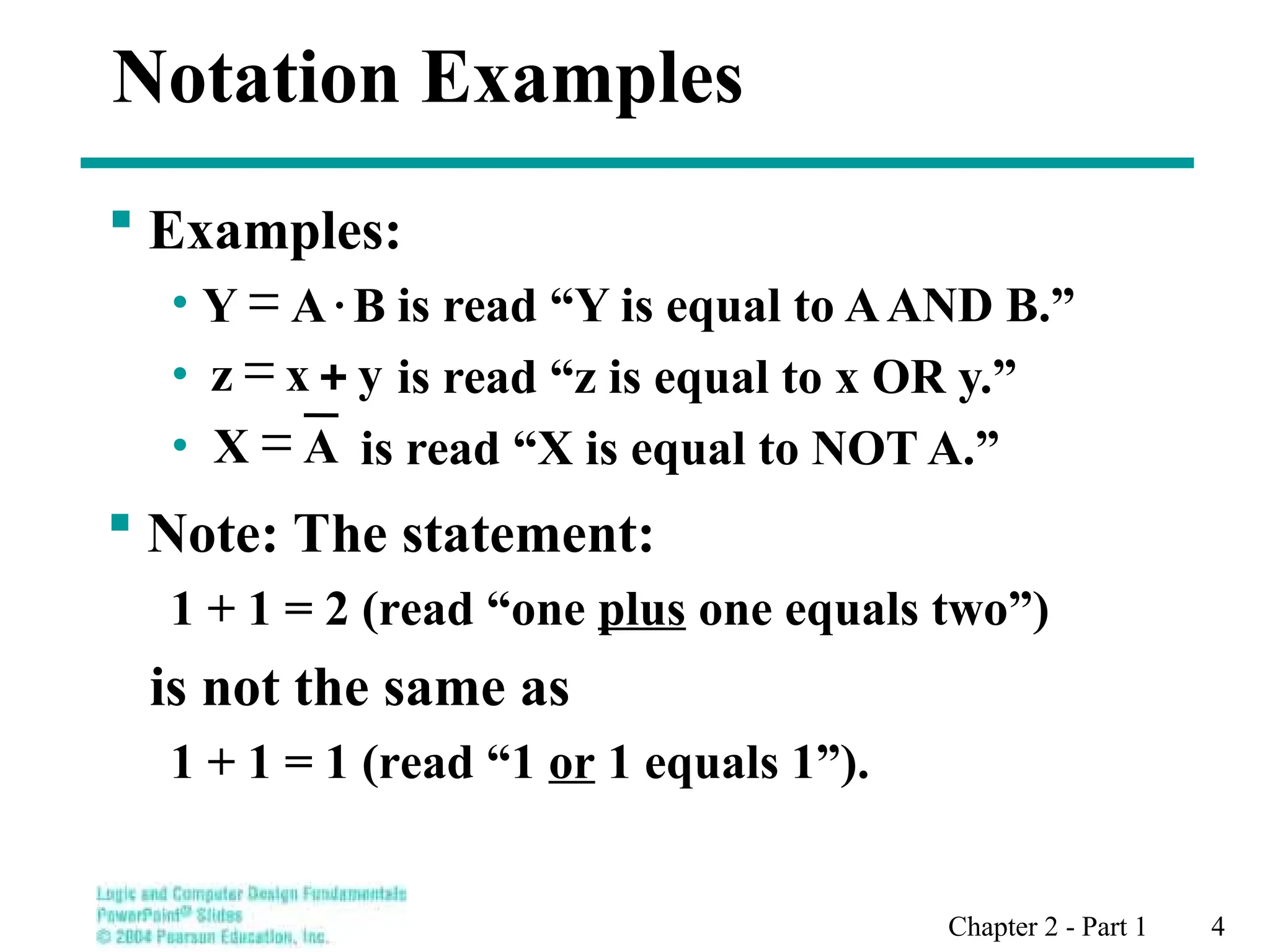 Chapter 2 - Part 1 4
 Examples:
• is read “Y is equal to AAND B.”
• is read “z is equal to x OR y.”
• is read “X is equal to NOT A.”
Notation Examples
 Note: The statement:
1 + 1 = 2 (read “one plus one equals two”)
is not the same as
1 + 1 = 1 (read “1 or 1 equals 1”).
 B
A
Y 
y
x
z 

A
X 
 