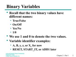 Chapter 2 - Part 1 2
Binary Variables
 Recall that the two binary values have
different names:
• True/False
• On/Off
• Yes/No
• 1/0
 We use 1 and 0 to denote the two values.
 Variable identifier examples:
• A, B, y, z, or X1 for now
• RESET, START_IT, or ADD1 later
 