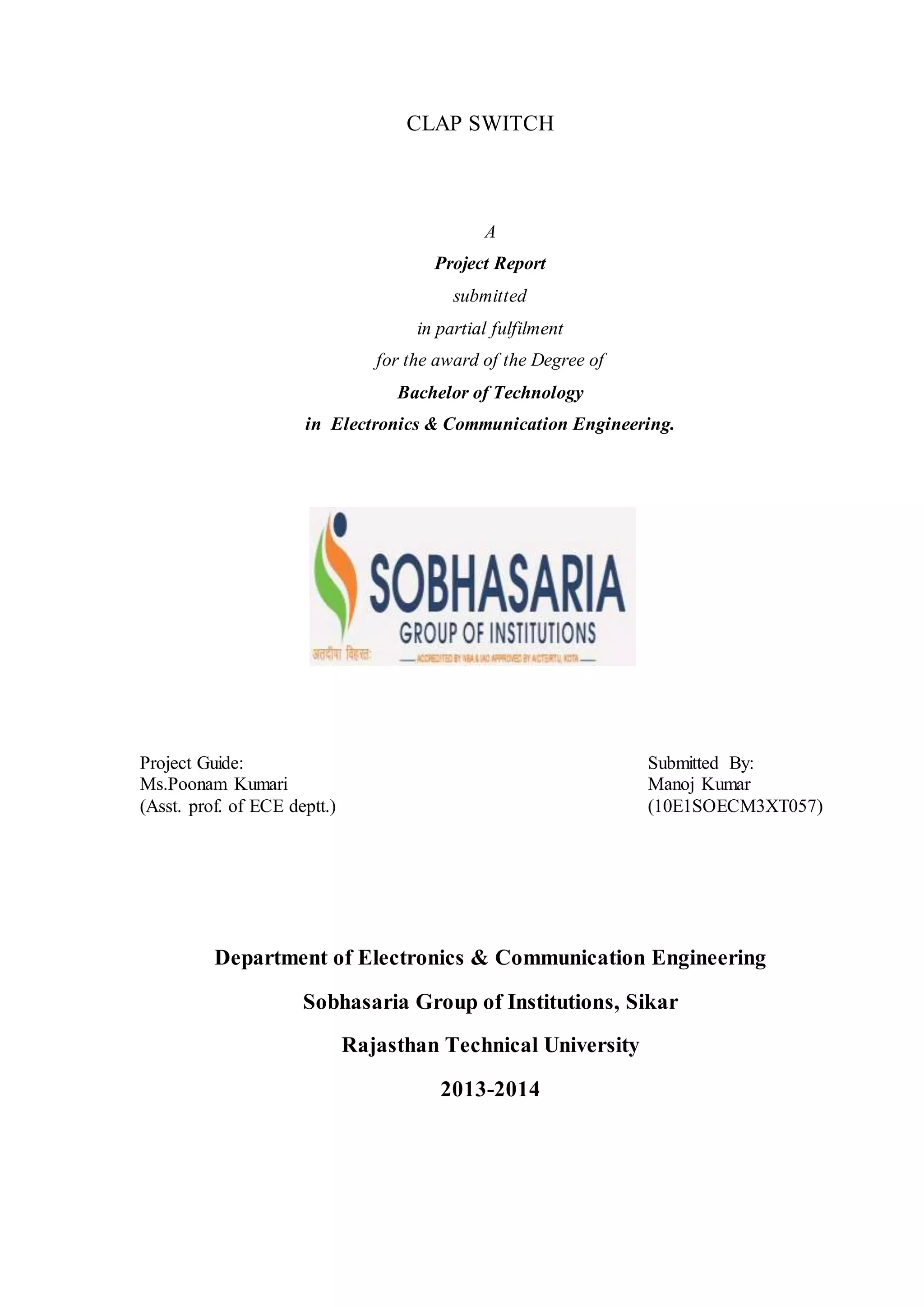 CLAP SWITCH
A
Project Report
submitted
in partial fulfilment
for the award of the Degree of
Bachelor of Technology
in Electronics & Communication Engineering.
Project Guide: Submitted By:
Ms.Poonam Kumari Manoj Kumar
(Asst. prof. of ECE deptt.) (10E1SOECM3XT057)
Department of Electronics & Communication Engineering
Sobhasaria Group of Institutions, Sikar
Rajasthan Technical University
2013-2014