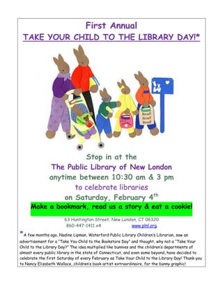 First Annual
 TAKE YOUR CHILD TO THE LIBRARY DAY!*




                         Stop in at the
               The Public Library of New London
               anytime between 10:30 am & 3 pm
                      to celebrate libraries
                   on Saturday, February 4th
     Make a bookmark, read us a story & eat a cookie!
                       63 Huntington Street; New London, CT 06320
                        860-447-1411 x4              www.plnl.org

*A few months ago, Nadine Lipman, Waterford Public Library Children’s Librarian, saw an
advertisement for a “Take You Child to the Bookstore Day” and thought, why not a “Take Your
Child to the Library Day?” The idea multiplied like bunnies and the children’s departments of
almost every public library in the state of Connecticut, and even some beyond, have decided to
celebrate the first Saturday of every February as Take Your Child to the Library Day! Thank you
to Nancy Elizabeth Wallace, children’s book artist extraordinaire, for the bunny graphic!
 