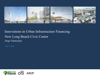 Innovations in Urban Infrastructure Financing
New Long Beach Civic Center
Jorge Valenzuela
May 9, 2016
 