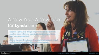 A New Year, A New Look
for Lynda.com
Explore Lynda.com design improvements intended to
create a more effective learning experience and boost
your user engagement.
Access the new Lynda.com learning environment, which
includes redesigned profile and course pages.
8	
  AM	
  PST|11	
  AM	
  EST	
  |	
  4	
  PM	
  GMT	
  	
  	
  	
  	
  	
  	
  	
  	
  	
  	
  	
  	
  	
  	
  	
  	
  	
  	
  	
  	
  	
  	
  	
  	
  	
  	
  	
  	
  	
  	
  	
  	
  	
  	
  	
  	
  	
  	
  	
  	
  	
  	
  	
  	
  	
  	
  	
  JANUARY	
  28	
  	
  2016
 