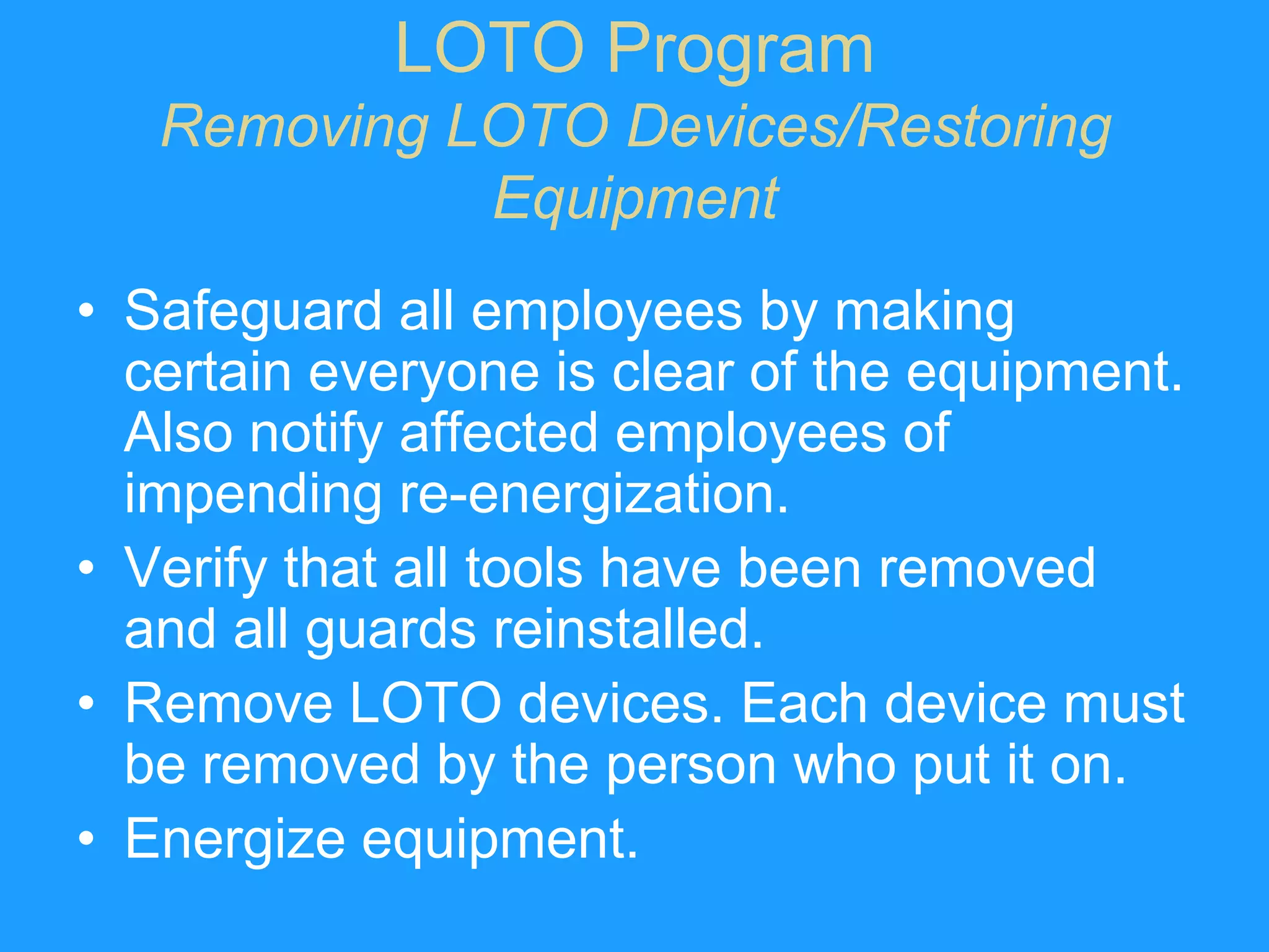 LOTO Program
   Removing LOTO Devices/Restoring
             Equipment
• Safeguard all employees by making
  certain everyone is clear of the equipment.
  Also notify affected employees of
  impending re-energization.
• Verify that all tools have been removed
  and all guards reinstalled.
• Remove LOTO devices. Each device must
  be removed by the person who put it on.
• Energize equipment.
 