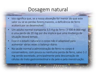 Dosagem natural 
•  Isto signiﬁca que, se a nossa absorção for menor do que este
valor ou se as perdas forem maiores, a deﬁciência de ferro
acabará por se desenvolver. 
•  Um adulto normal transporta 3,5-4 g de ferro (3 500-4 000 mg)
e uma perda de 20 mg por dia implica que uma mudança de
situação levará tempo. 
•  Esse é o estado natural e o corpo não é adaptável para
aumentar várias vezes o balanço diário. 
•  Na saúde normal a administração de ferro no corpo é
conservadora, com pouca ou nenhuma perda de ferro, salvo 1-2
mg sendo excretado, principalmente pela descamação de
células do trato gastrointesFnal e da pele e pela menstruação. 
 