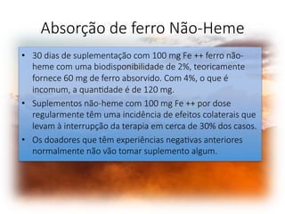 Absorção de ferro Não-Heme 
•  30 dias de suplementação com 100 mg Fe ++ ferro não-
heme com uma biodisponibilidade de 2%, teoricamente
fornece 60 mg de ferro absorvido. Com 4%, o que é
incomum, a quanFdade é de 120 mg. 
•  Suplementos não-heme com 100 mg Fe ++ por dose
regularmente têm uma incidência de efeitos colaterais que
levam à interrupção da terapia em cerca de 30% dos casos. 
•  Os doadores que têm experiências negaFvas anteriores
normalmente não vão tomar suplemento algum. 
 