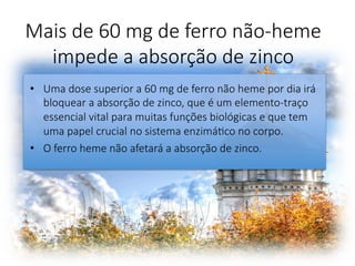 Mais de 60 mg de ferro não-heme
impede a absorção de zinco 
•  Uma dose superior a 60 mg de ferro não heme por dia irá
bloquear a absorção de zinco, que é um elemento-traço
essencial vital para muitas funções biológicas e que tem
uma papel crucial no sistema enzimáFco no corpo. 
•  O ferro heme não afetará a absorção de zinco. 
 