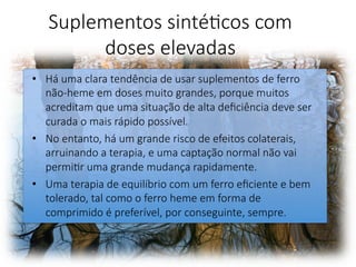 Suplementos sintéFcos com
doses elevadas 
•  Há uma clara tendência de usar suplementos de ferro
não-heme em doses muito grandes, porque muitos
acreditam que uma situação de alta deﬁciência deve ser
curada o mais rápido possível. 
•  No entanto, há um grande risco de efeitos colaterais,
arruinando a terapia, e uma captação normal não vai
permiFr uma grande mudança rapidamente. 
•  Uma terapia de equilíbrio com um ferro eﬁciente e bem
tolerado, tal como o ferro heme em forma de
comprimido é preferível, por conseguinte, sempre. 
 