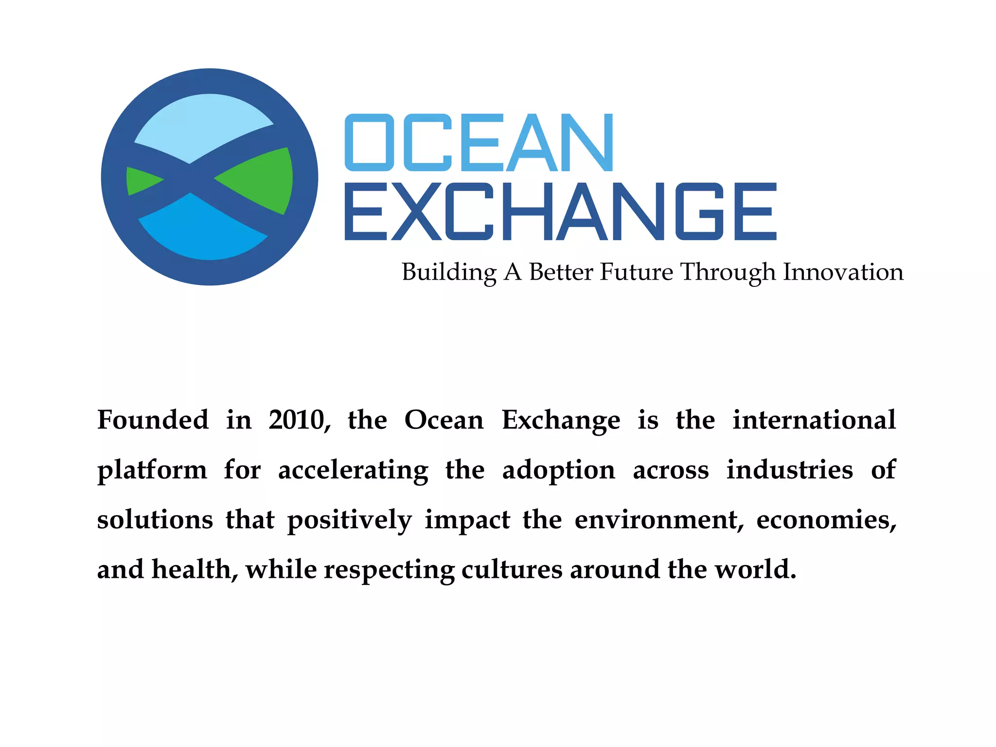Building A Better Future Through Innovation
Founded in 2010, the Ocean Exchange is the international
platform for accelerating the adoption across industries of
solutions that positively impact the environment, economies,
and health, while respecting cultures around the world.