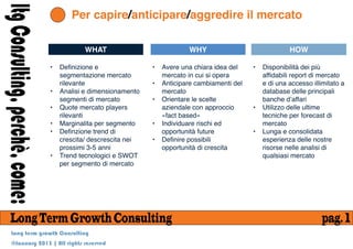 ltg Consulting, perchè, come:          Per capire/anticipare/aggredire il mercato

                                           WHAT                             WHY                               HOW

                                •   Definizione e               •   Avere una chiara idea del    •   Disponibilità dei più
                                    segmentazione mercato           mercato in cui si opera          affidabili report di mercato
                                    rilevante                   •   Anticipare cambiamenti del       e di una accesso illimitato a
                                •   Analisi e dimensionamento       mercato                          database delle principali
                                    segmenti di mercato         •   Orientare le scelte              banche dʼaffari
                                •   Quote mercato players           aziendale con approccio      •   Utilizzo delle ultime
                                    rilevanti                       «fact based»                     tecniche per forecast di
                                •   Marginalita per segmento    •   Individuare rischi ed            mercato
                                •   Definzione trend di             opportunità future           •   Lunga e consolidata
                                    crescita/ descrescita nei   •   Definire possibili               esperienza delle nostre
                                    prossimi 3-5 anni               opportunità di crescita          risorse nelle analisi di
                                •   Trend tecnologici e SWOT                                         qualsiasi mercato
                                    per segmento di mercato




     Long Term Growth Consulting                                                                                          pag. 1
      Long term growth Consulting
      @January 2013 | All rights reserved
 