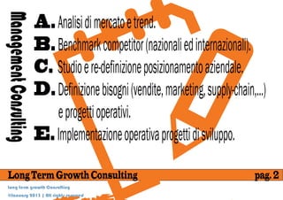 A. Analisi di mercato e trend.
Management Consulting
                        B. Benchmark competitor (nazionali ed internazionali).
                        C. Studio e re-definizione posizionamento aziendale.
                        D. Definizione bisogni (vendite, marketing, supply-chain,...)
                           e progetti operativi.
                        E. Implementazione operativa progetti di sviluppo.

 Long Term Growth Consulting                                                      pag. 2
 Long term growth Consulting
 @January 2013 | All rights reserved
 