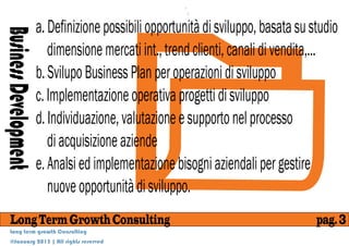 a. Definizione possibili opportunità di sviluppo, basata su studio
Business Development
                          dimensione mercati int., trend clienti, canali di vendita,...
                       b. Svilupo Business Plan per operazioni di sviluppo
                       c. Implementazione operativa progetti di sviluppo
                       d. Individuazione, valutazione e supporto nel processo
                          di acquisizione aziende
                       e. Analsi ed implementazione bisogni aziendali per gestire
                          nuove opportunità di sviluppo.
    Long Term Growth Consulting                                                     pag. 3
    Long term growth Consulting
    @January 2013 | All rights reserved
 