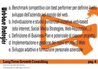 a. Benchmark competitivo con best performer per definire livello
Web-base Strategies
                         sviluppo dell’azienda nel mondo del web.
                      b. Individuazione e studio pontenziali iniziative web-based
                         (sito internet, Social Media Strategies, Web-Reputation,...)
                      c. Definizione di Business Plan e potenziale di ciascun progetto
                      d. Implementazione e gestione dei nuovi strumenti Web
                      e. Sviluppo adattivo e formazione personale aziendale
      Long Term Growth Consulting                                              pag. 4
      Long term growth Consulting
      @January 2013 | All rights reserved
 