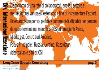 Disponiamo di una rete di collaboratori, analisti settore e
Div. Internazionalizzazione
                              marketing, nei vari paesi esteri con il fine di incrementare l’export.
                              Ricercarchiamo per voi partners commerciali affidabili per percorsi
                              di medio termine nei mercati BRICS ed emergenti Africa,
                              Middle est, Centro sud America.
                              Focus Principale : Russia, Ucraina, Kazakistan,
                              Adzerbajian e altri ex CSI.
     Long Term Growth Consulting                                                            pag. 5
     Long term growth Consulting
     @January 2013 | All rights reserved
 