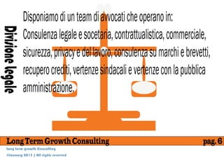 Disponiamo di un team di avvocati che operano in:
                   Consulenza legale e socetaria, contrattualistica, commerciale,
Divisione Legale

                   sicurezza, privacy e del lavoro, consulenza su marchi e brevetti,
                   recupero crediti, vertenze sindacali e vertenze con la pubblica
                   amministrazione.


    Long Term Growth Consulting                                                  pag. 6
    Long term growth Consulting
    @January 2013 | All rights reserved
 
