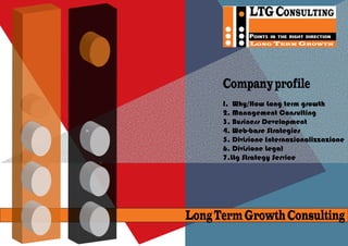 LTG CONSULTING
             POINTS   IN THE RIGHT DIRECTION
             LONG TERM GROWTH




      Company profile
      I. Why/How Long term growth
      2. Management Consulting
      3. Business Development
      4. Web-base Strategies
      5. Divisione Internazionalizzazione
      6. Divisione Legal
      7.Ltg Strategy Service




Long Term Growth Consulting
 