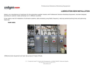 Professional Solutions Workshop Equipment


                                                                                                             LUBRICATION NEW INSTALLATION
Velyen, as a manufacturer of machinery for the automotive supplier industry with Professional Solutions Workshop Equipment, has been designed
according to customer needs workshops 'as' in different countries.

It has made a new full installation of lubrication systems, data processing using Radio Frequency, reducing workers'working times and optimizing
resources.

      PUMP AREA




Differents tanks Equipment and high rate pumps of 4 type of fluids.



                                      P. I. “Ciudad de Carlet”C/ Camino del Carrasqueral, s/n 46240 CARLET (Valencia) España
                                                                  Telf. 96 254 30 73 Fax 96 254 30 74
                                                                             www.velyen.com
 