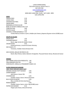 LUNCH DINNER MENU
                                     7325 Aloma Avenue, Winter Park, FL
                                               407-678-5700
                                           www.cheddarjacks.com
                                              LUNCH HOURS:
                                 MON-WED 11AM-3PM; THURS – SAT 11AM – 8PM
                                              SUN 12PM-3PM
SIDES
FRENCH FRIES                     2.29
CHEESE FRIES                     2.69
CHEDDAR JACK FRIES               2.99
ONION RINGS                      3.89
MOZZARELLA STICKS (5) 3.89
BOWL OF PETER'S FAMOUS CHILI 3.29
CORN FRITTERS                    3.89
POTATO SALAD                     1.29
CHICKEN or PORK QUESADILLA 5.95
       Tortilla filled w/ chicken or pork, cheddar jack cheese, jalapenos & green onions & BBQ sauce

SOUPS & SALADS
ONION SOUP                    1.95
CHEDDAR HARVEST               4.95
       Bacon, egg, tomato & cheddar cheese
CAESAR SALAD                  4.95
       Grated parmesan, croutons & Caesar dressing
SIDE SALAD 1.75
       Tomatoes, cheddar cheese & bacon bits

ADD CHICKEN, GRILLED OR FRIED $1.95
      Ranch, Blue Cheese, Italian, Balsamic Vinaigrette, Thousand Island, Honey, Mustard, & Caesar


DRINKS
SOFT DRINKS (COCA COLA PRODUCTS) 1.85
FRESH BREWED ICED TEA            1.85
CHOCHOLATE, VANILLA or STRAWBERRY SHAKE 3.45

SUPER PREMIUM BURGERS
100% FRESH GROUND ANGUS BEEF
ORIGINAL DOUBLE PATTY BURGER           4.95
JUNIOR BURGER                          3.45
       add cheese or bacon 50c
CHEDDAR JACK                           6.45
       Cheddar cheese, bacon, lettuce,& tomato
BLEU CHEESE & BACON                    6.45
       Bleu crumbles & thick sliced bacon
RODEO BURGER                           6.45
       Cheddar cheese, bacon, onion rings & BBQ sauce
PEPPER JACK BURGER             6.45
       Pepper jack cheese, lettuce & tomato
 