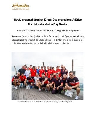 Newly-crowned Spanish King’s Cup champions Atlético
Madrid visits Marina Bay Sands
Football stars visit the Sands SkyParkduring visit to Singapore
Singapore (June 4, 2013) –Marina Bay Sands welcomed Spanish football club
Atlético Madrid for a visit of the Sands SkyPark on 22 May. The players made a trip
to the integrated resort as part of their whirlwind tour around the city.
The Atletico Madrid team on the Public Observation Deck Credit all images to: Marina Bay Sands
 
