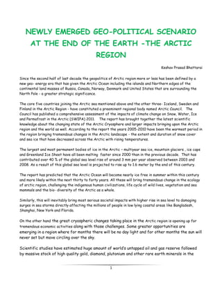 NEWLY EMERGED GEO-POLITICAL SCENARIO
      AT THE END OF THE EARTH -THE ARCTIC
                                               REGION
                                                                                       Keshav Prasad Bhattarai


Since the second half of last decade the geopolitics of Arctic region more or less has been defined by a
new geo- energy era that has given the Arctic Ocean including the islands and Northern edges of the
continental land masses of Russia, Canada, Norway, Denmark and United States that are surrounding the
North Pole - a greater strategic significance.

The core five countries joining the Arctic sea mentioned above and the other three- Iceland, Sweden and
Finland in the Arctic Region - have constituted a preeminent regional body named Arctic Council. The
Council has published a comprehensive assessment of the impacts of climate change on Snow, Water, Ice
and Permafrost in the Arctic (SWIPA) 2011. The report has brought together the latest scientific
knowledge about the changing state of the Arctic Cryosphere and larger impacts bringing upon the Arctic
region and the world as well. According to the report the years 2005-2010 have been the warmest period in
the region bringing tremendous changes in the Arctic landscape - the extent and duration of snow cover
and sea ice that have decreased across the Arctic with rising temperatures.

The largest and most permanent bodies of ice in the Arctic – multiyear sea ice, mountain glaciers , ice caps
and Greenland Ice Sheet have all been melting faster since 2000 than in the previous decade. That has
contributed over 40 % of the global sea level rise of around 3 mm per year observed between 2003 and
2008. As a result of this global sea level is projected to rise up to 1.6 meter by the end of this century.

The report has predicted that the Arctic Ocean will become nearly ice free in summer within this century
and more likely within the next thirty to forty years. All these will bring tremendous change in the ecology
of arctic region, challenging the indigenous human civilizations, life cycle of wild lives, vegetation and sea
mammals and the bio- diversity of the Arctic as a whole.

Similarly, this will inevitably bring most serious societal impacts with higher rise in sea level to damaging
surges in sea storms directly affecting the millions of people in low lying coastal areas like Bangladesh,
Shanghai, New York and Florida.

On the other hand the great cryospheric changes taking place in the Arctic region is opening up for
tremendous economic activities along with those challenges. Some greater opportunities are
emerging in a region where for months there will be no day light and for other months the sun will
never set but move circling over the sky.

Scientific studies have estimated huge amount of world’s untapped oil and gas reserve followed
by massive stock of high quality gold, diamond, plutonium and other rare earth minerals in the


                                                       1
 