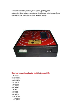 semi-invisible code, gradually lower yards, getting yards.
Automotive, locomotive, motorcycles, electric cars, electric gate, fence
machine, home alarm, folding gate remote controls .

Remote control duplicator built-in types of IC:
1. HT-12E
2. AX5326-3
3. AX5326-4
4. AX5026
5. PT2262
6. PT2242
7. HT600
8. HT680
9. HT6207
10. HT6010
11. HT6012

 