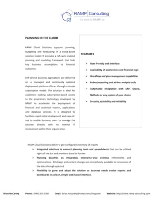  
	
  
Brian	
  McCarthy	
  	
  	
  	
  	
  	
  	
  	
  	
  	
  	
  Phone:	
  	
  (949)	
  307.6780	
  	
  	
  	
  	
  	
  	
  	
  	
  	
  	
  Email:	
  	
  brian.mccarthy@ramp-­‐consulting.com	
  	
  	
  	
  	
  	
  	
  	
  	
  	
  	
  Website:	
  http://www.ramp-­‐consulting.com	
  
	
  
	
  
	
  
	
  
	
  
PLANNING	
  IN	
  THE	
  CLOUD	
  
	
  
RAMP	
   Cloud	
   Solutions	
   supports	
   planning,	
  
budgeting	
   and	
   forecasting	
   in	
   a	
   cloud-­‐based	
  
solution	
  model.	
  It	
  provides	
  a	
  rich	
  web	
  enabled	
  
planning	
   and	
   modeling	
   framework	
   that	
   links	
  
key	
   business	
   assumptions	
   to	
   financial	
  
outcomes.	
  
	
  
Self-­‐service	
  business	
  applications	
  are	
  delivered	
  
on	
   a	
   managed	
   and	
   continually	
   updated	
  
deployment	
  platform	
  offered	
  through	
  a	
  simple	
  
subscription	
   model.	
   The	
   solution	
   is	
   ideal	
   for	
  
customers	
   seeking	
   subscription-­‐based	
   access	
  
to	
   the	
   proprietary	
   technology	
   developed	
   by	
  
RAMP	
   to	
   accelerate	
   the	
   deployment	
   of	
  
financial	
   and	
   analytical	
   reports,	
   applications	
  
and	
   database	
   services.	
   It	
   is	
   designed	
   to	
  
facilitate	
  rapid	
  initial	
  deployment	
  and	
  ease-­‐of-­‐
use	
   to	
   enable	
   business	
   users	
   to	
   manage	
   the	
  
solution	
   directly	
   with	
   no	
   internal	
   IT	
  
involvement	
  within	
  their	
  organization.	
  
	
  
	
  
	
  
FEATURES	
  
	
  
Ø User-­‐friendly	
  web	
  interface	
  
Ø Availability	
  of	
  accelerators	
  and	
  financial	
  logic	
  
Ø Workflow	
  and	
  plan	
  management	
  capabilities	
  
Ø Robust	
  reporting	
  and	
  ad-­‐hoc	
  analysis	
  tools	
  
Ø Automated	
   integration	
   with	
   SAP,	
   Oracle,	
  
NetSuite	
  or	
  any	
  system	
  of	
  your	
  choice	
  
Ø Security,	
  scalability	
  and	
  reliability	
  
RAMP	
  Cloud	
  Solutions	
  deliver	
  a	
  pre-­‐configured	
  inventory	
  of	
  reports	
  	
  
Ø Integrated	
   solutions	
   to	
   connect	
   planning	
   tools	
   and	
   spreadsheets	
   that	
  can	
   be	
   utilized	
  
right	
  off	
  the	
  bat	
  and	
  provide	
  a	
  base	
  for	
  further	
  	
  
Ø Planning	
   becomes	
   an	
   integrated,	
   enterprise-­‐wise	
   exercise	
   refinements	
   and	
  
optimizations.	
  	
  All	
  design	
  and	
  content	
  changes	
  are	
  immediately	
  available	
  to	
  consumers	
  of	
  
the	
  data	
  through	
  updated	
  	
  
Ø Flexibility	
   to	
   grow	
   and	
   adapt	
   the	
   solution	
   as	
   business	
   needs	
   evolve	
   reports	
   and	
  
dashboards	
  in	
  a	
  clean,	
  simple	
  web-­‐based	
  interface.	
  
 