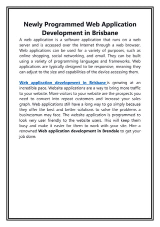 Newly Programmed Web Application
Development in Brisbane
A web application is a software application that runs on a web
server and is accessed over the Internet through a web browser.
Web applications can be used for a variety of purposes, such as
online shopping, social networking, and email. They can be built
using a variety of programming languages and frameworks. Web
applications are typically designed to be responsive, meaning they
can adjust to the size and capabilities of the device accessing them.
Web application development in Brisbane is growing at an
incredible pace. Website applications are a way to bring more traffic
to your website. More visitors to your website are the prospects you
need to convert into repeat customers and increase your sales
graph. Web applications still have a long way to go simply because
they offer the best and better solutions to solve the problems a
businessman may face. The website application is programmed to
look very user friendly to the website users. This will keep them
busy and make it easier for them to work with your site. Hire a
renowned Web application development in Brendale to get your
job done.
 