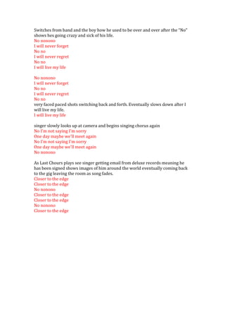 Switches from band and the boy how he used to be over and over after the “No”
shows hes going crazy and sick of his life.
No nonono
I will never forget
No no
I will never regret
No no
I will live my life

No nonono
I will never forget
No no
I will never regret
No no
very faced paced shots switching back and forth. Eventually slows down after I
will live my life.
I will live my life

singer slowly looks up at camera and begins singing chorus again
No I'm not saying I'm sorry
One day maybe we'll meet again
No I'm not saying I'm sorry
One day maybe we'll meet again
No nonono

As Last Chours plays see singer getting email from deluxe records meaning he
has been signed shows images of him around the world eventually coming back
to the gig leaving the room as song fades.
Closer to the edge
Closer to the edge
No nonono
Closer to the edge
Closer to the edge
No nonono
Closer to the edge
 