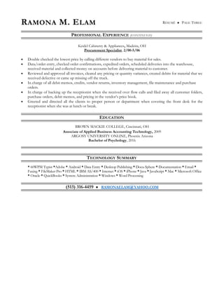 RAMONA M. ELAM RÉSUMÉ  PAGE THREE
PROFESSIONAL EXPERIENCE (CONTINUED)
Keidel Cabinetry & Appliances, Madeira, OH
Procurement Specialist, 2/00-5/06
• Double checked the lowest price by calling different vendors to buy material for sales.
• Data/order entry, checked order confirmations, expedited orders, scheduled deliveries into the warehouse,
received material and collected money on accounts before delivering material to customer.
• Reviewed and approved all invoices, cleared any pricing or quantity variances, created debits for material that we
received defective or came up missing off the truck.
• In charge of all debit memos, credits, vendor returns, inventory management, file maintenance and purchase
orders.
• In charge of backing up the receptionist when she received over flow calls and filed away all customer folders,
purchase orders, debit memos, and pricing in the vendor’s price book.
• Greeted and directed all the clients to proper person or department when covering the front desk for the
receptionist when she was at lunch or break.
EDUCATION
BROWN MACKIE COLLEGE, Cincinnati, OH
Associate of Applied Business Accounting Technology, 2009
ARGOSY UNIVERSITY ONLINE, Phoenix Arizona
Bachelor of Psychology, 2016
TECHNOLOGY SUMMARY
* 60WPM Typist *Adobe * Android * Data Entry * Desktop Publishing * Docu-Sphere * Documentation * Email *
Faxing * FileMaker Pro * HTML * IBM AS/400 * Internet * iOS * iPhone * Java * JavaScript * Mac * Microsoft Office
* Oracle * QuickBooks * System Administration * Windows * Word Processing
(513) 316-4459  RAMONAELAM@YAHOO.COM
 