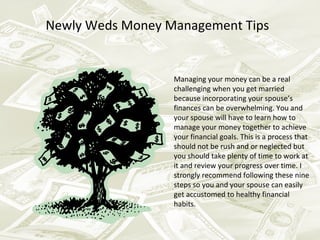 Newly Weds Money Management Tips


                  Managing your money can be a real
                  challenging when you get married
                  because incorporating your spouse’s
                  finances can be overwhelming. You and
                  your spouse will have to learn how to
                  manage your money together to achieve
                  your financial goals. This is a process that
                  should not be rush and or neglected but
                  you should take plenty of time to work at
                  it and review your progress over time. I
                  strongly recommend following these nine
                  steps so you and your spouse can easily
                  get accustomed to healthy financial
                  habits.
 