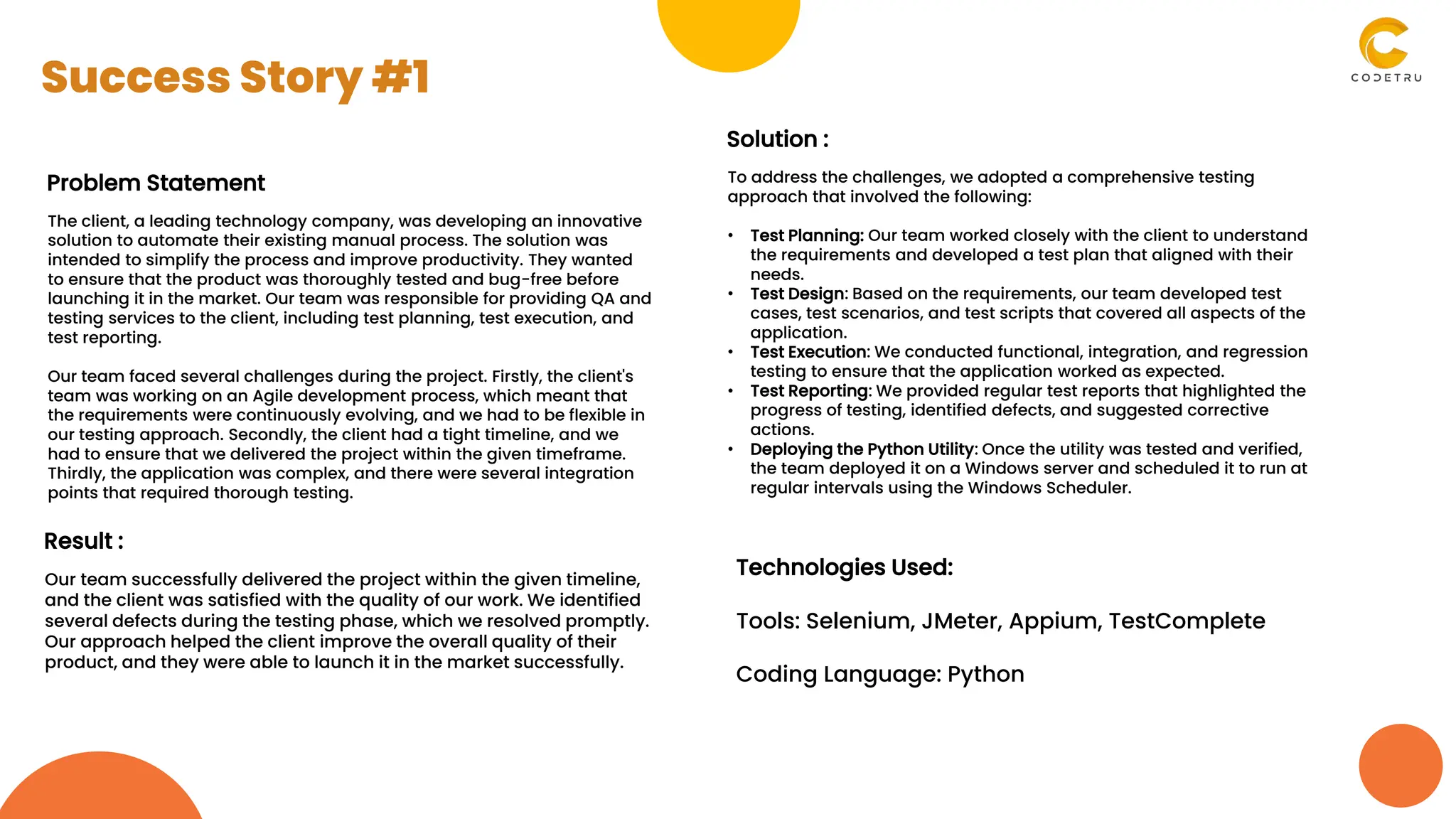 Problem Statement
The client, a leading technology company, was developing an innovative
solution to automate their existing manual process. The solution was
intended to simplify the process and improve productivity. They wanted
to ensure that the product was thoroughly tested and bug-free before
launching it in the market. Our team was responsible for providing QA and
testing services to the client, including test planning, test execution, and
test reporting.
Our team faced several challenges during the project. Firstly, the client's
team was working on an Agile development process, which meant that
the requirements were continuously evolving, and we had to be flexible in
our testing approach. Secondly, the client had a tight timeline, and we
had to ensure that we delivered the project within the given timeframe.
Thirdly, the application was complex, and there were several integration
points that required thorough testing.
Solution :
To address the challenges, we adopted a comprehensive testing
approach that involved the following:
• Test Planning: Our team worked closely with the client to understand
the requirements and developed a test plan that aligned with their
needs.
• Test Design: Based on the requirements, our team developed test
cases, test scenarios, and test scripts that covered all aspects of the
application.
• Test Execution: We conducted functional, integration, and regression
testing to ensure that the application worked as expected.
• Test Reporting: We provided regular test reports that highlighted the
progress of testing, identified defects, and suggested corrective
actions.
• Deploying the Python Utility: Once the utility was tested and verified,
the team deployed it on a Windows server and scheduled it to run at
regular intervals using the Windows Scheduler.
Result :
Our team successfully delivered the project within the given timeline,
and the client was satisfied with the quality of our work. We identified
several defects during the testing phase, which we resolved promptly.
Our approach helped the client improve the overall quality of their
product, and they were able to launch it in the market successfully.
Technologies Used:
Tools: Selenium, JMeter, Appium, TestComplete
Coding Language: Python
Success Story #1
 