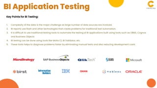 Key Points for BI Testing:
1. Complexity of the data is the major challenge as large number of data sources are involved.
2. BI reports use flash and other technologies that create problems for traditional test automation.
3. It is difficult to use traditional testing tools to automate the testing of BI applications built using tools such as OBIEE, Cognos
and Business Objects
4. BI testing can be done using tools like Motio CI, BI Validator, etc.
5. These tools helps to diagnose problems faster by eliminating manual tests and also reducing development costs
BI Application Testing
 