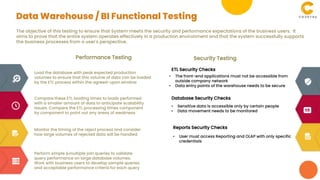 The objective of this testing to ensure that System meets the security and performance expectations of the business users. It
aims to prove that the entire system operates effectively in a production environment and that the system successfully supports
the business processes from a user's perspective.
Performance Testing Security Testing
Load the database with peak expected production
volumes to ensure that this volume of data can be loaded
by the ETL process within the agreed-upon window
Compare these ETL loading times to loads performed
with a smaller amount of data to anticipate scalability
issues. Compare the ETL processing times component
by component to point out any areas of weakness
Monitor the timing of the reject process and consider
how large volumes of rejected data will be handled
Perform simple &multiple join queries to validate
query performance on large database volumes.
Work with business users to develop sample queries
and acceptable performance criteria for each query
ETL Security Checks
• The front-end applications must not be accessible from
outside company network
• Data entry points of the warehouse needs to be secure
Database Security Checks
• Sensitive data is accessible only by certain people
• Data movement needs to be monitored
Reports Security Checks
• User must access Reporting and OLAP with only specific
credentials
Data Warehouse / BI Functional Testing
 