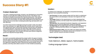 Problem Statement
The client, a leading technology company, was developing an innovative
solution to automate their existing manual process. The solution was
intended to simplify the process and improve productivity. They wanted
to ensure that the product was thoroughly tested and bug-free before
launching it in the market. Our team was responsible for providing QA and
testing services to the client, including test planning, test execution, and
test reporting.
Our team faced several challenges during the project. Firstly, the client's
team was working on an Agile development process, which meant that
the requirements were continuously evolving, and we had to be flexible in
our testing approach. Secondly, the client had a tight timeline, and we
had to ensure that we delivered the project within the given timeframe.
Thirdly, the application was complex, and there were several integration
points that required thorough testing.
Solution :
To address the challenges, we adopted a comprehensive testing
approach that involved the following:
• Test Planning: Our team worked closely with the client to understand
the requirements and developed a test plan that aligned with their
needs.
• Test Design: Based on the requirements, our team developed test
cases, test scenarios, and test scripts that covered all aspects of the
application.
• Test Execution: We conducted functional, integration, and regression
testing to ensure that the application worked as expected.
• Test Reporting: We provided regular test reports that highlighted the
progress of testing, identified defects, and suggested corrective
actions.
• Deploying the Python Utility: Once the utility was tested and verified,
the team deployed it on a Windows server and scheduled it to run at
regular intervals using the Windows Scheduler.
Result :
Our team successfully delivered the project within the given timeline,
and the client was satisfied with the quality of our work. We identified
several defects during the testing phase, which we resolved promptly.
Our approach helped the client improve the overall quality of their
product, and they were able to launch it in the market successfully.
Technologies Used:
Tools: Selenium, JMeter, Appium, TestComplete
Coding Language: Python
Success Story #1
 