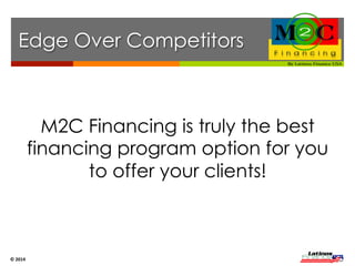 Financing 
Edge 
M2C Progressive Easy PS EZ Pay Snap 
Financing Rates 9 – 15% 20 – 35% 20 – 35% 34% 20 – 35% 
Transaction (Sale) Limit $10,000 $2,000 $5,000 $2,500 $2,500 
Guaranteed Amount $10,000 $2,000 $2,500 $2,500 $2,500 
Up Front Funding Limit $3,500 $2,000 $2,500 $2,500 $2,500 
90 Days + Free Financing YES YES NO NO YES 
Financing Cost 0% 6% + 0% 0% 4%+ 
M2C Financing is an excellent tool the business owner can use 
to increase their sales over 30% at a minimal cost. 
© 
2014 
 