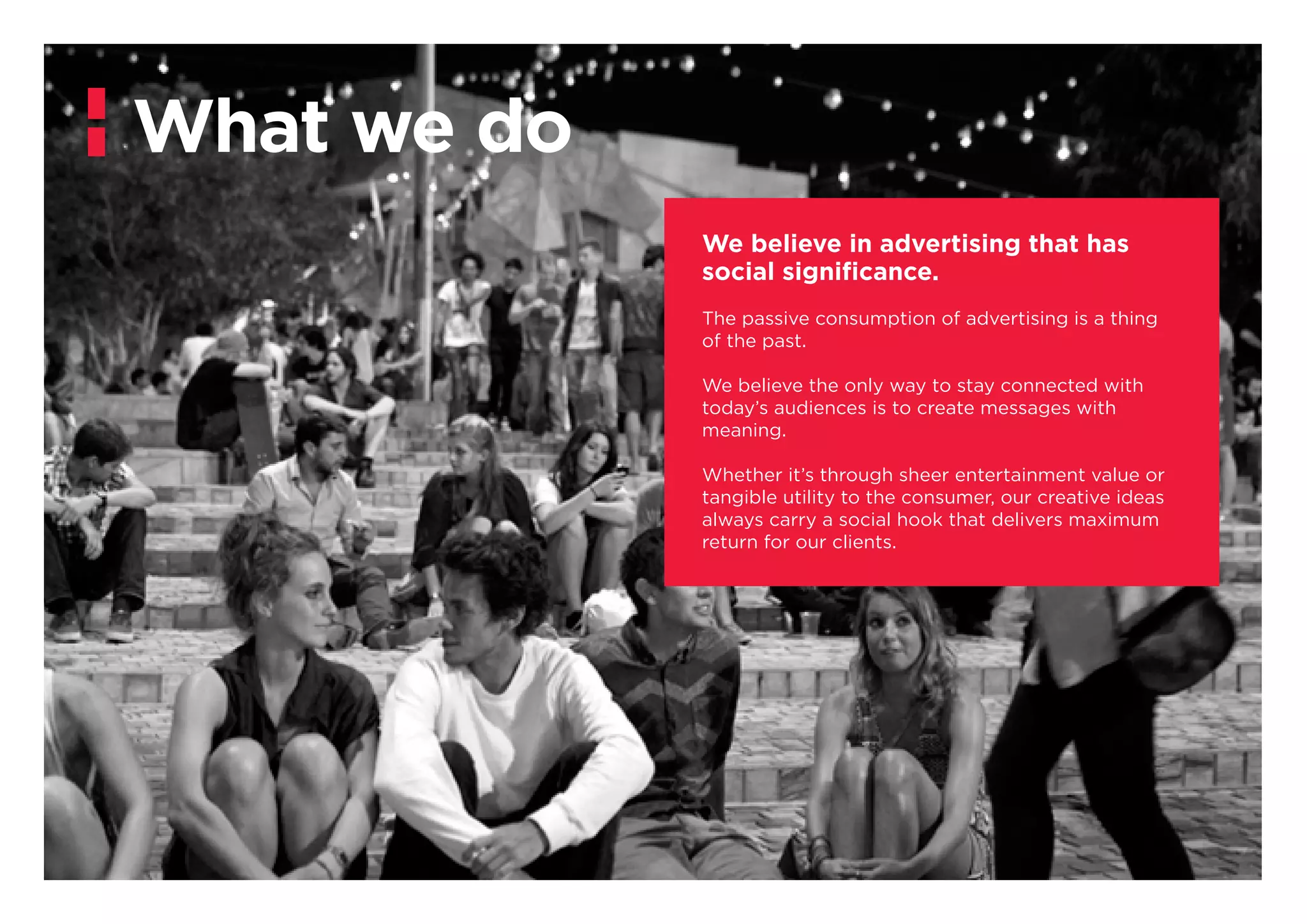 What we do
We believe in advertising that has
social significance.
The passive consumption of advertising is a thing
of the past.
We believe the only way to stay connected with
today’s audiences is to create messages with
meaning.
Whether it’s through sheer entertainment value or
tangible utility to the consumer, our creative ideas
always carry a social hook that delivers maximum
return for our clients.
 