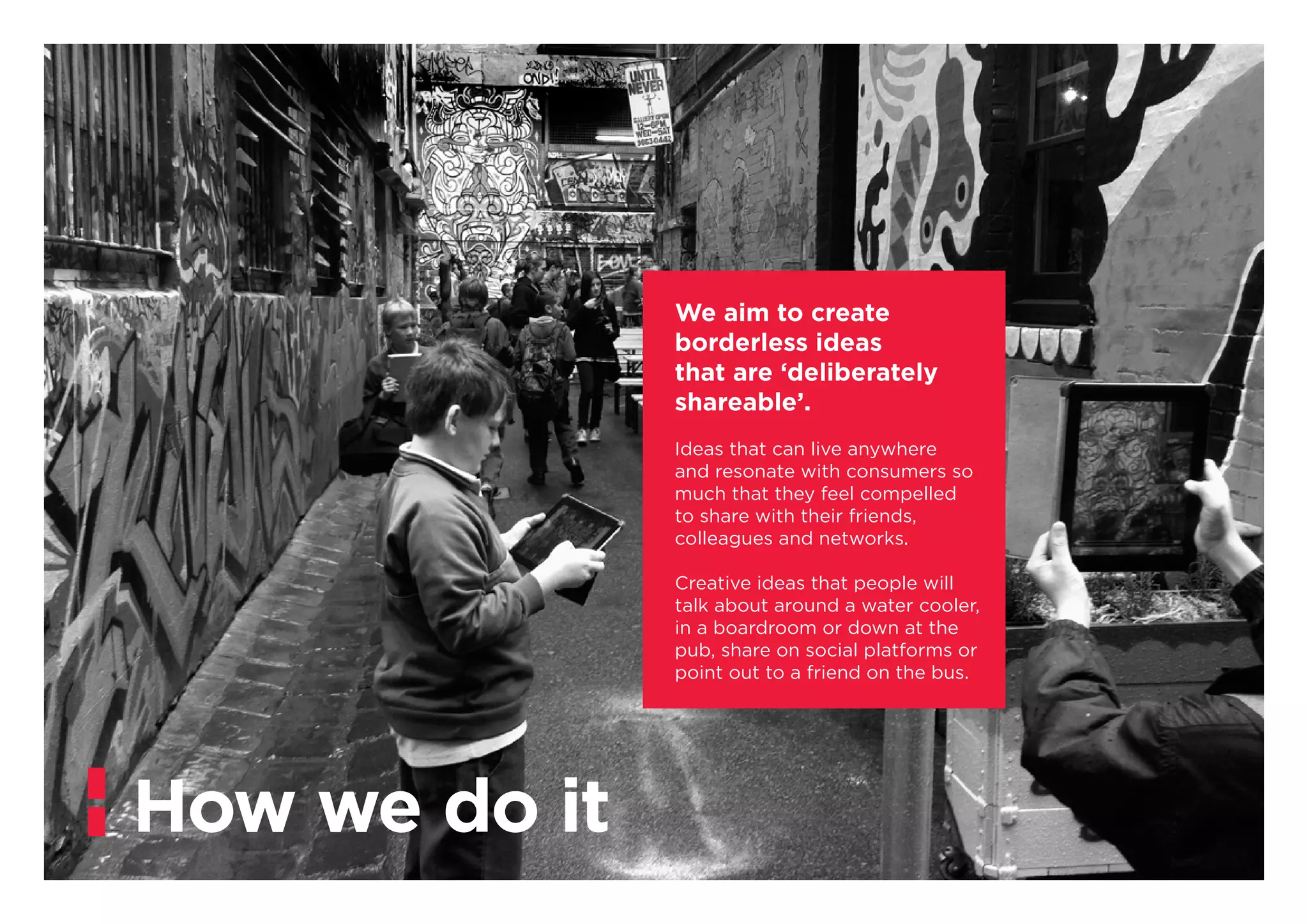 We aim to create
borderless ideas
that are ‘deliberately
shareable’.
Ideas that can live anywhere
and resonate with consumers so
much that they feel compelled
to share with their friends,
colleagues and networks.
Creative ideas that people will
talk about around a water cooler,
in a boardroom or down at the
pub, share on social platforms or
point out to a friend on the bus.
How we do it
 