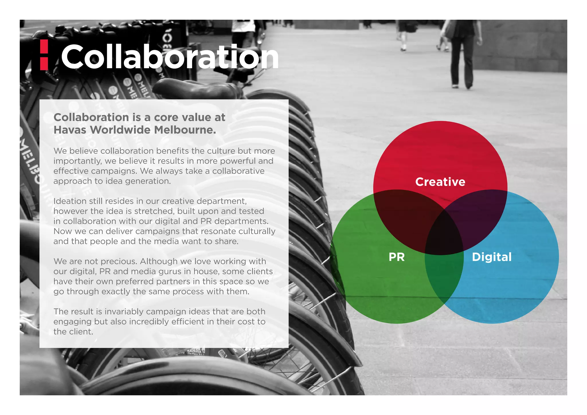 Collaboration
Creative
DigitalPR
Collaboration is a core value at
Havas Worldwide Melbourne.
We believe collaboration benefits the culture but more
importantly, we believe it results in more powerful and
effective campaigns. We always take a collaborative
approach to idea generation.
Ideation still resides in our creative department,
however the idea is stretched, built upon and tested
in collaboration with our digital and PR departments.
Now we can deliver campaigns that resonate culturally
and that people and the media want to share.
We are not precious. Although we love working with
our digital, PR and media gurus in house, some clients
have their own preferred partners in this space so we
go through exactly the same process with them.
The result is invariably campaign ideas that are both
engaging but also incredibly efficient in their cost to
the client.
 